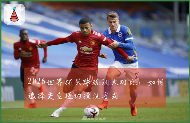 2026世界杯买球规则大对比，如何选择更合适的投注方式